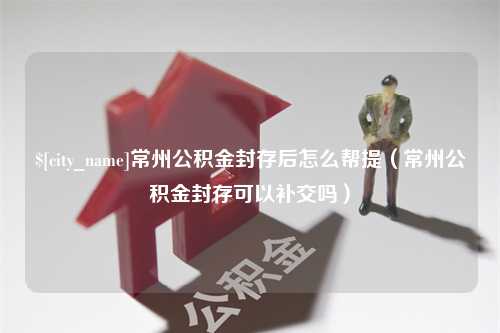 湖州常州公积金封存后怎么帮提（常州公积金封存可以补交吗）